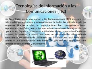 Tecnologías de Información y las
Comunicaciones (TIC)
Las Tecnologías de la Información y las Comunicaciones (TIC) son cada vez
más usadas para el apoyo y automatización de todas las actividades de las
empresas. Gracias a ellas, las organizaciones han conseguido obtener
importantes beneficios, entre los que caben mencionar la mejora de sus
operaciones, llegada a una mayor cantidad de clientes, la optimización de sus
recursos, la apertura a nuevos mercados, un conocimiento más profundo
acerca de las necesidades de la clientela para brindarles un servicio de mejor
calidad y una comunicación más fluida, no sólo con sus empleados sino
también con sus clientes y proveedores.
 