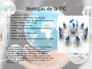 Ventajas de la TIC
• Ahorro de tiempo.
• Proporciona información actualizada.
• Ofrece nuevas formas de aprender (ambientes
de aprendizaje). Aula virtual.
• Fomenta la autonomía.
• Promueve el trabajo colaborativo (trabajo en
línea).
• Respeto al medio ambiente.
• Ahorro económico.
• Utilización de nuevos medios para el mercado.
Otras ventajas que nos brinda las TIC es brindar
grandes beneficios y adelantos en salud y
educación; potenciar a las personas y actores
sociales, ONG. A través de redes de apoyo e
intercambios y lista de discusión y apoyar a los
PYMES de las personas empresariales locales para
presentar y vender sus productos a través de la
Internet.
 