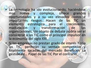 • La tecnología ha ido evolucionando, haciéndose
mas nueva y compleja, ofrece grandes
oportunidades y a su vez elevados costos e
importantes riesgos. Hacen de las TIC un
elemento estratégico para el crecimiento,
maduración y transformación de las
organizaciones. Un objeto de debate podría ser el
considerar a las TIC como el principal impulsor en
la economía del siglo XXI.
• Si las empresas no prestan grado de interés hacia
las TIC, perderán su ventaja competitiva y
finalmente sacadas del mercado Beneficios La
gestión de… Papel de las TIC Por el contrario,
 