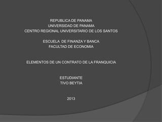 REPUBLICA DE PANAMA
UNIVERSIDAD DE PANAMA
CENTRO REGIONAL UNIVERSITARIO DE LOS SANTOS
ESCUELA DE FINANZA Y BANCA
FACULTAD DE ECONOMIA
ELEMENTOS DE UN CONTRATO DE LA FRANQUICIA
ESTUDIANTE
TIVO BEYTIA
2013
 