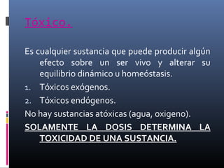 Tóxico.
Es cualquier sustancia que puede producir algún
efecto sobre un ser vivo y alterar su
equilibrio dinámico u homeóstasis.
1. Tóxicos exógenos.
2. Tóxicos endógenos.
No hay sustancias atóxicas (agua, oxigeno).
SOLAMENTE LA DOSIS DETERMINA LA
TOXICIDAD DE UNA SUSTANCIA.

 