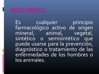 MEDICAMENTO.

Es
cualquier
principio
farmacológico activo de origen
mineral,
animal,
vegetal,
sintético o semisintético que
puede usarse para la prevención,
diagnóstico o tratamiento de las
enfermedades de los hombres o
los animales.

 