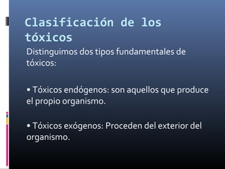 Clasificación de los
tóxicos
Distinguimos dos tipos fundamentales de
tóxicos:
• Tóxicos endógenos: son aquellos que produce
el propio organismo.
• Tóxicos exógenos: Proceden del exterior del
organismo.

 