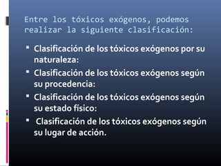 Entre los tóxicos exógenos, podemos
realizar la siguiente clasificación:

 Clasificación de los tóxicos exógenos por su

naturaleza:
 Clasificación de los tóxicos exógenos según
su procedencia:
 Clasificación de los tóxicos exógenos según
su estado físico:
 Clasificación de los tóxicos exógenos según
su lugar de acción.

 