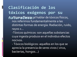 Clasificación de los
tóxicos exógenos por su
 -Tóxicos físicos:
naturaleza:al hablar de tóxicos físicos,

nos referimos fundamentalmente a las
distintas formas de energía: Radiación, ruido,
rayos x...
-Tóxicos químicos: son aquellas substancias
cuya ingesta produce en el individuo efectos
nocivos.
- Tóxicos biológicos: aquellos en los que se
aprecia la presencia de seres vivos ( virus,
bacterias, hongos...)

 