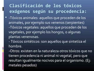 Clasificación de los tóxicos
exógenos según su procedencia:
 -Tóxicos animales: aquellos que proceden de los

animales, por ejemplo sus venenos (serpientes)
-Tóxicos vegetales: aquellos que proceden de los
vegetales, por ejemplo los hongos, o algunas
plantas venenosas.
- Tóxicos sintéticos: son aquellos que sintetiza el
hombre.
-Otros: existen en la naturaleza otros tóxicos que no
tienen procedencia ni animal ni vegetal, pero que
resultan igualmente nocivos para el organismo. (Ej:
metales pesados)

 