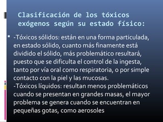Clasificación de los tóxicos
exógenos según su estado físico:
 -Tóxicos sólidos: están en una forma particulada,

en estado sólido, cuanto más finamente está
dividido el sólido, más problemático resultará,
puesto que se dificulta el control de la ingesta,
tanto por vía oral como respiratoria, o por simple
contacto con la piel y las mucosas.
-Tóxicos líquidos: resultan menos problemáticos
cuando se presentan en grandes masas, el mayor
problema se genera cuando se encuentran en
pequeñas gotas, como aerosoles

 