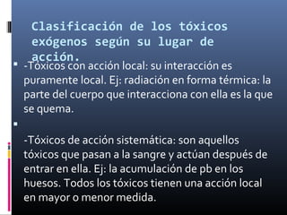 Clasificación de los tóxicos
exógenos según su lugar de
acción.

 -Tóxicos con acción local: su interacción es

puramente local. Ej: radiación en forma térmica: la
parte del cuerpo que interacciona con ella es la que
se quema.



-Tóxicos de acción sistemática: son aquellos
tóxicos que pasan a la sangre y actúan después de
entrar en ella. Ej: la acumulación de pb en los
huesos. Todos los tóxicos tienen una acción local
en mayor o menor medida.

 