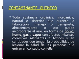 CONTAMINANTE QUIMICO
 Toda sustancia orgánica, inorgánica,

natural o sintética que durante la
fabricación, manejo o transporte,
almacenamiento
o
uso
puede
incorporarse al aire, en forma de polvo,
humo, gas o vapor con efectos irritantes
corrosivos asfixiantes o tóxicos y en
cantidades que tengan la probabilidad de
lesionar la salud de las personas que
entran en contacto con ella

 