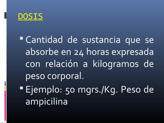 DOSIS

 Cantidad de sustancia que se

absorbe en 24 horas expresada
con relación a kilogramos de
peso corporal.
 Ejemplo: 50 mgrs./Kg. Peso de
ampicilina

 