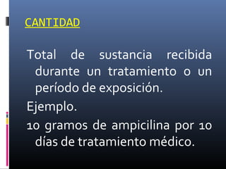 CANTIDAD

Total de sustancia recibida
durante un tratamiento o un
período de exposición.
Ejemplo.
10 gramos de ampicilina por 10
días de tratamiento médico.

 