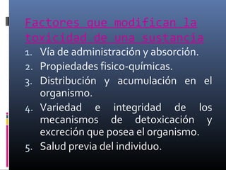 Factores que modifican la
toxicidad de una sustancia

1. Vía de administración y absorción.
2. Propiedades fisico-químicas.
3. Distribución y acumulación en el

organismo.
4. Variedad e integridad de los
mecanismos de detoxicación y
excreción que posea el organismo.
5. Salud previa del individuo.

 