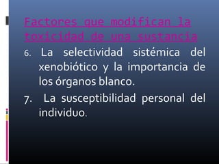 Factores que modifican la
toxicidad de una sustancia
6. La selectividad sistémica del
xenobiótico y la importancia de
los órganos blanco.
7. La susceptibilidad personal del
individuo.

 