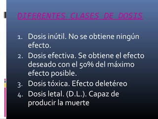 DIFERENTES CLASES DE DOSIS
1. Dosis inútil. No se obtiene ningún

efecto.
2. Dosis efectiva. Se obtiene el efecto
deseado con el 50% del máximo
efecto posible.
3. Dosis tóxica. Efecto deletéreo
4. Dosis letal. (D.L.). Capaz de
producir la muerte

 