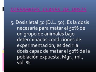DIFERENTES CLASES DE DOSIS
5. Dosis letal 50 (D.L. 50). Es la dosis
necesaria para matar el 50% de
un grupo de animales bajo
determinadas condiciones de
experimentación, es decir la
dosis capaz de matar el 50% de la
población expuesta. Mgr., ml.,
vol. %

 
