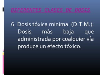 DIFERENTES CLASES DE DOSIS

6. Dosis tóxica mínima: (D.T.M.):
Dosis
más
baja
que
administrada por cualquier vía
produce un efecto tóxico.

 