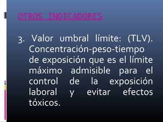 OTROS INDICADORES

3. Valor umbral límite: (TLV).
Concentración-peso-tiempo
de exposición que es el límite
máximo admisible para el
control de la exposición
laboral y evitar efectos
tóxicos.

 