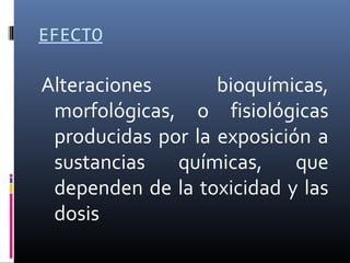 EFECTO

Alteraciones
bioquímicas,
morfológicas, o fisiológicas
producidas por la exposición a
sustancias
químicas,
que
dependen de la toxicidad y las
dosis

 