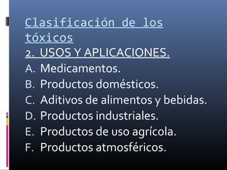 Clasificación de los
tóxicos
2. USOS Y APLICACIONES.
A. Medicamentos.
B. Productos domésticos.
C. Aditivos de alimentos y bebidas.
D. Productos industriales.
E. Productos de uso agrícola.
F. Productos atmosféricos.

 