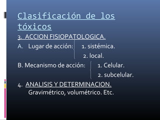 Clasificación de los
tóxicos
3. ACCION FISIOPATOLOGICA.
A. Lugar de acción: 1. sistémica.
2. local.
B. Mecanismo de acción:
1. Celular.
2. subcelular.
4. ANALISIS Y DETERMINACION.
Gravimétrico, volumétrico. Etc.

 