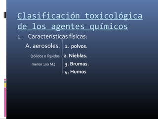 Clasificación toxicológica
de los agentes químicos
1. Características físicas:

A. aerosoles.

1. polvos.

(sólidos o líquidos

2. Nieblas.

menor 100 M.)

3. Brumas.
4. Humos

 