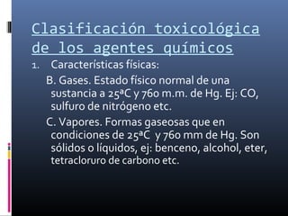 Clasificación toxicológica
de los agentes químicos
1. Características físicas:

B. Gases. Estado físico normal de una
sustancia a 25ªC y 760 m.m. de Hg. Ej: CO,
sulfuro de nitrógeno etc.
C. Vapores. Formas gaseosas que en
condiciones de 25ªC y 760 mm de Hg. Son
sólidos o líquidos, ej: benceno, alcohol, eter,
tetracloruro de carbono etc.

 