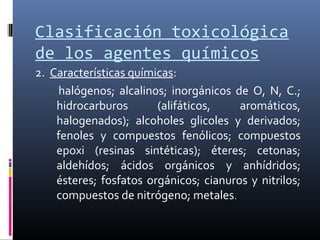 Clasificación toxicológica
de los agentes químicos
2. Características químicas:
halógenos; alcalinos; inorgánicos de O, N, C.;
hidrocarburos
(alifáticos,
aromáticos,
halogenados); alcoholes glicoles y derivados;
fenoles y compuestos fenólicos; compuestos
epoxi (resinas sintéticas); éteres; cetonas;
aldehídos; ácidos orgánicos y anhídridos;
ésteres; fosfatos orgánicos; cianuros y nitrilos;
compuestos de nitrógeno; metales.

 