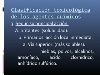 Clasificación toxicológica
de los agentes químicos
3. Según su principal acción.
A. Irritantes: (solubilidad).
1. Primarios: acción local inmediata.
a. Vía superior: (más solubles).
nieblas, polvos, alcalinos,
amoníaco,
ácido
clorhídrico,
anhídrido sulfúrico.

 