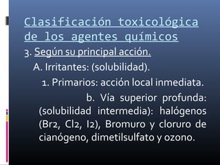 Clasificación toxicológica
de los agentes químicos
3. Según su principal acción.
A. Irritantes: (solubilidad).
1. Primarios: acción local inmediata.
b. Vía superior profunda:
(solubilidad intermedia): halógenos
(Br2, Cl2, I2), Bromuro y cloruro de
cianógeno, dimetilsulfato y ozono.

 