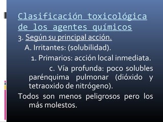 Clasificación toxicológica
de los agentes químicos

3. Según su principal acción.
A. Irritantes: (solubilidad).
1. Primarios: acción local inmediata.
c. Vía profunda: poco solubles
parénquima pulmonar (dióxido y
tetraoxido de nitrógeno).
Todos son menos peligrosos pero los
más molestos.

 