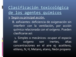 Clasificación toxicológica
de los agentes químicos
3. Según su principal acción.
B. asfixiantes: deficiencia de oxigenación sin
interferir con la ventilación, por acción
química relacionada con el oxígeno. Pueden
clasificarse así:
1. Simples o mecánicos: ocupan el espacio
del
oxígeno
son
inertes,
altas
concentraciones en el aire ej: acetileno,
etileno, N, H, Metano, etano, Neón propano

 