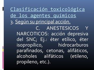 Clasificación toxicológica
de los agentes químicos
3. Según su principal acción.
C. ANESTESICOS Y
NARCOTICOS: acción depresiva
del SNC; Ej.: éter etílico, éter
isopropílico,
hidrocarburos
parafinados, cetonas, alifáticos,
alcoholes alifáticos (etileno,
propileno, etc.).

 