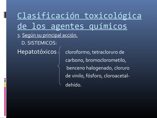 Clasificación toxicológica
de los agentes químicos
3. Según su principal acción.
D. SISTEMICOS:

Hepatotóxicos :

cloroformo, tetracloruro de
carbono, bromoclorometilo,
benceno halogenado, cloruro
de vinilo, fósforo, cloroacetaldehído.

 