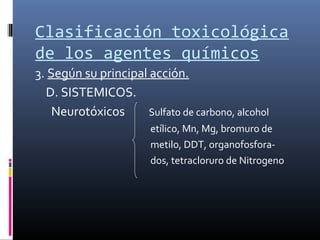 Clasificación toxicológica
de los agentes químicos
3. Según su principal acción.
D. SISTEMICOS.
Neurotóxicos
Sulfato de carbono, alcohol
etílico, Mn, Mg, bromuro de
metilo, DDT, organofosforados, tetracloruro de Nitrogeno

 