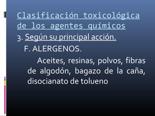 Clasificación toxicológica
de los agentes químicos
3. Según su principal acción.
F. ALERGENOS.
Aceites, resinas, polvos, fibras
de algodón, bagazo de la caña,
disocianato de tolueno

 