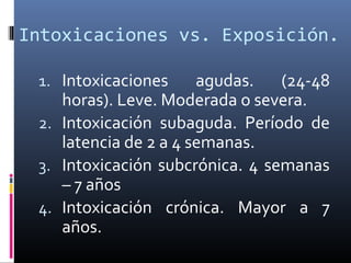 Intoxicaciones vs. Exposición.
1. Intoxicaciones

agudas.
(24-48
horas). Leve. Moderada o severa.
2. Intoxicación subaguda. Período de
latencia de 2 a 4 semanas.
3. Intoxicación subcrónica. 4 semanas
– 7 años
4. Intoxicación crónica. Mayor a 7
años.

 