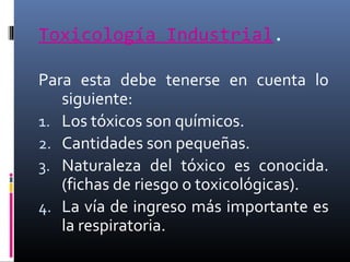 Toxicología Industrial.
Para esta debe tenerse en cuenta lo
siguiente:
1. Los tóxicos son químicos.
2. Cantidades son pequeñas.
3. Naturaleza del tóxico es conocida.
(fichas de riesgo o toxicológicas).
4. La vía de ingreso más importante es
la respiratoria.

 