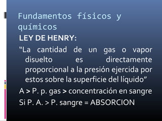 Fundamentos físicos y
químicos
LEY DE HENRY:
“La cantidad de un gas o vapor
disuelto
es
directamente
proporcional a la presión ejercida por
estos sobre la superficie del líquido”
A > P. p. gas > concentración en sangre
Si P. A. > P. sangre = ABSORCION

 