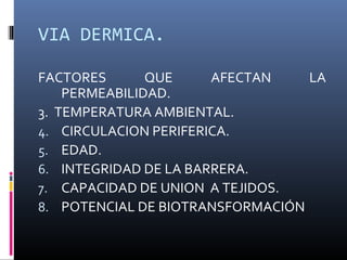 VIA DERMICA.
FACTORES
QUE
AFECTAN
LA
PERMEABILIDAD.
3. TEMPERATURA AMBIENTAL.
4. CIRCULACION PERIFERICA.
5. EDAD.
6. INTEGRIDAD DE LA BARRERA.
7. CAPACIDAD DE UNION A TEJIDOS.
8. POTENCIAL DE BIOTRANSFORMACIÓN

 