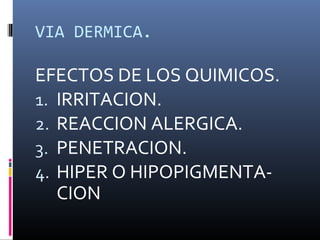 VIA DERMICA.

EFECTOS DE LOS QUIMICOS.
1. IRRITACION.
2. REACCION ALERGICA.
3. PENETRACION.
4. HIPER O HIPOPIGMENTACION

 