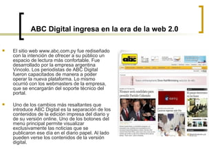 ABC Digital ingresa en la era de la web 2.0 El sitio web www.abc.com.py fue rediseñado con la intención de ofrecer a su público un espacio de lectura más confortable. Fue desarrollado por la empresa argentina Vincolo. Los periodistas de ABC Digital fueron capacitados de manera a poder operar la nueva plataforma. Lo mismo ocurrió con los webmasters de la empresa, que se encargarán del soporte técnico del portal.  Uno de los cambios más resaltantes que introduce ABC Digital es la separación de los contenidos de la edición impresa del diario y de su versión online. Uno de los botones del menú principal permite visualizar exclusivamente las noticias que se publicaron ese día en el diario papel. Al lado pueden verse los contenidos de la versión digital.  