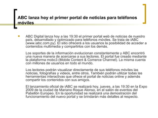 ABC lanza hoy el primer portal de noticias para teléfonos móviles ABC Digital lanza hoy a las 19:30 el primer portal web de noticias de nuestro país, desarrollado y optimizado para teléfonos móviles. Se trata de iABC (www.iabc.com.py). El sitio ofrecerá a los usuarios la posibilidad de acceder a contenidos multimedia y compartirlos con los demás. Los soportes de la información evolucionan constantemente y ABC encontró una nueva manera de acercarse a sus lectores. El portal fue creado mediante la plataforma mobc3 (Mobile Content & Comerce Channel). La misma cuenta con millones de usuarios en todo el mundo.  Los lectores podrán visualizar directamente de sus teléfonos móviles las noticias, fotografías y videos, entre otros. También podrán utilizar todas las herramientas interactivas que ofrece el portal de noticias online y además compartir los contenidos con sus amigos.  El lanzamiento oficial de iABC se realizará hoy, jueves, a las 19:30 en la Expo 2009 de la ciudad de Mariano Roque Alonso, en el salón de eventos del Pabellón Europeo. En la oportunidad se realizará una demostración del funcionamiento del nuevo portal y se brindarán más detalles al respecto.  