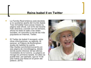Reina Isabel II en Twitter La Familia Real británica está decidida a no quedarse aparte del mundo digital. Tras remodelar hace pocos meses su página web oficial, con el fin de hacerla más atractiva y acorde con los tiempos, ahora ha dado el salto a las redes sociales, en concreto a una de las más populares en Internet, Twitter.  El Twitter de Isabel II recogerá, entre otras informaciones, su agenda. Al parecer, el Palacio de Buckingham acaba de habilitar la cuenta http://twitter.com/britishmonarchy en esa página de microblogging, desde donde podrá informar de las últimas novedades de la Corona. La página ya recoge los primeros tweets. En ellos se puede leer, por ejemplo, que el 14 de julio habrá una fiesta en el jardín del palacio. (EFE) 