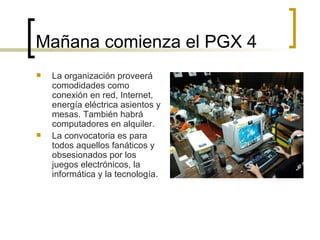 Mañana comienza el PGX 4  La organización proveerá comodidades como conexión en red, Internet, energía eléctrica asientos y mesas. También habrá computadores en alquiler.  La convocatoria es para todos aquellos fanáticos y obsesionados por los juegos electrónicos, la informática y la tecnología. 