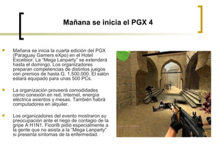 Mañana se inicia el PGX 4 Mañana se inicia la cuarta edición del PGX (Paraguay Gamers eXpo) en el Hotel Excelsior. La “Mega Lanparty” se extenderá hasta el domingo. Los organizadores preparan competencias de distintos juegos con premios de hasta G. 1.500.000. El salón estará equipado para unas 500 PCs.  La organización proveerá comodidades como conexión en red, Internet, energía eléctrica asientos y mesas. También habrá computadores en alquiler.  Los organizadores del evento mostraron su preocupación ante el riego de contagio de la gripe A H1N1. Ficorilli pidió especialmente a la gente que no asista a la “Mega Lanparty” si presenta síntomas de la enfermedad.  