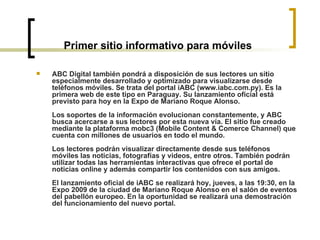 Primer sitio informativo para móviles ABC Digital también pondrá a disposición de sus lectores un sitio especialmente desarrollado y optimizado para visualizarse desde teléfonos móviles. Se trata del portal iABC (www.iabc.com.py). Es la primera web de este tipo en Paraguay. Su lanzamiento oficial está previsto para hoy en la Expo de Mariano Roque Alonso.  Los soportes de la información evolucionan constantemente, y ABC busca acercarse a sus lectores por esta nueva vía. El sitio fue creado mediante la plataforma mobc3 (Mobile Content & Comerce Channel) que cuenta con millones de usuarios en todo el mundo.  Los lectores podrán visualizar directamente desde sus teléfonos móviles las noticias, fotografías y videos, entre otros. También podrán utilizar todas las herramientas interactivas que ofrece el portal de noticias online y además compartir los contenidos con sus amigos.  El lanzamiento oficial de iABC se realizará hoy, jueves, a las 19:30, en la Expo 2009 de la ciudad de Mariano Roque Alonso en el salón de eventos del pabellón europeo. En la oportunidad se realizará una demostración del funcionamiento del nuevo portal.   