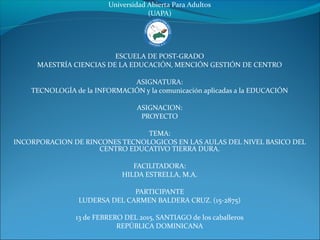 Universidad Abierta Para Adultos
(UAPA)
ESCUELA DE POST-GRADO
MAESTRÍA CIENCIAS DE LA EDUCACIÓN, MENCIÓN GESTIÓN DE CENTRO
ASIGNATURA:
TECNOLOGÍA de la INFORMACIÓN y la comunicación aplicadas a la EDUCACIÓN
ASIGNACION:
PROYECTO
TEMA:
INCORPORACION DE RINCONES TECNOLOGICOS EN LAS AULAS DEL NIVEL BASICO DEL
CENTRO EDUCATIVO TIERRA DURA.
FACILITADORA:
HILDA ESTRELLA, M.A.
PARTICIPANTE
LUDERSA DEL CARMEN BALDERA CRUZ. (15-2875)
13 de FEBRERO DEL 2015, SANTIAGO de los caballeros
REPÚBLICA DOMINICANA
 