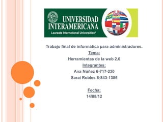 Trabajo final de informática para administradores.
                     Tema:
           Herramientas de la web 2.0
                  Integrantes:
              Ana Núñez 6-717-230
            Sarai Robles 8-843-1386


                     Fecha:
                    14/08/12
 