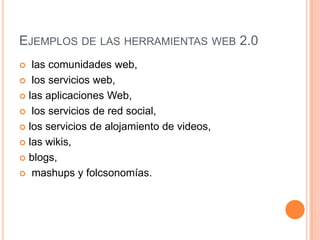 EJEMPLOS DE LAS HERRAMIENTAS WEB 2.0
  las comunidades web,
 los servicios web,

 las aplicaciones Web,

 los servicios de red social,

 los servicios de alojamiento de videos,

 las wikis,

 blogs,

 mashups y folcsonomías.
 