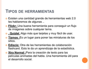 TIPOS DE HERRAMIENTAS
   Existen una cantidad grande de herramientas web 2.0
    les hablaremos de algunas ..
   Flickr: Una buena herramienta para conseguir un flujo
    de imágenes sobre cualquier tema.
   . Quizlet :Algo más que tarjetas y muy fácil de usar.
   Tizmos :Es un lugar para poner las miniaturas de los
    sitios.
   Ediscio: Otra de las herramientas de colaboración
    flashcard. Esto le da un aprendizaje de la estadística.
   Xtra Normal :Para la creación de texto para las
    películas animadas del habla. Una herramienta útil para
    el desarrollo social.
 
